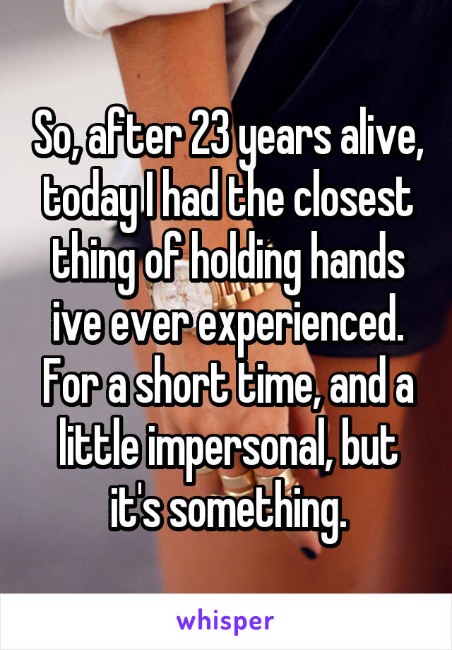 So, after 23 years alive, today I had the closest thing of holding hands ive ever experienced.
For a short time, and a little impersonal, but it's something.