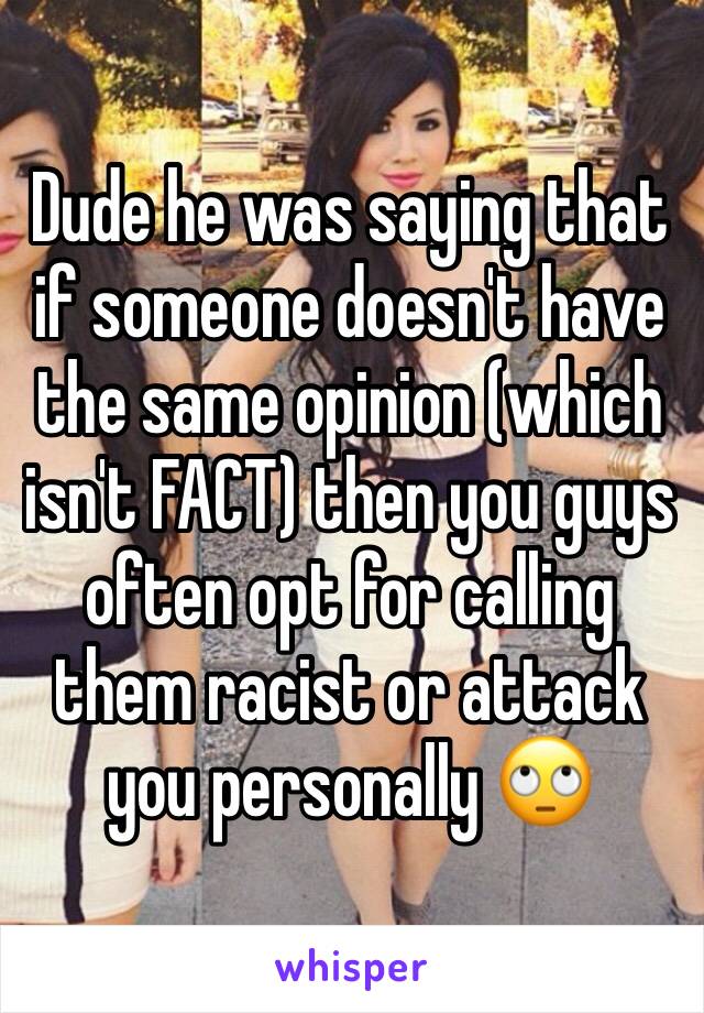 Dude he was saying that if someone doesn't have the same opinion (which isn't FACT) then you guys often opt for calling them racist or attack you personally 🙄