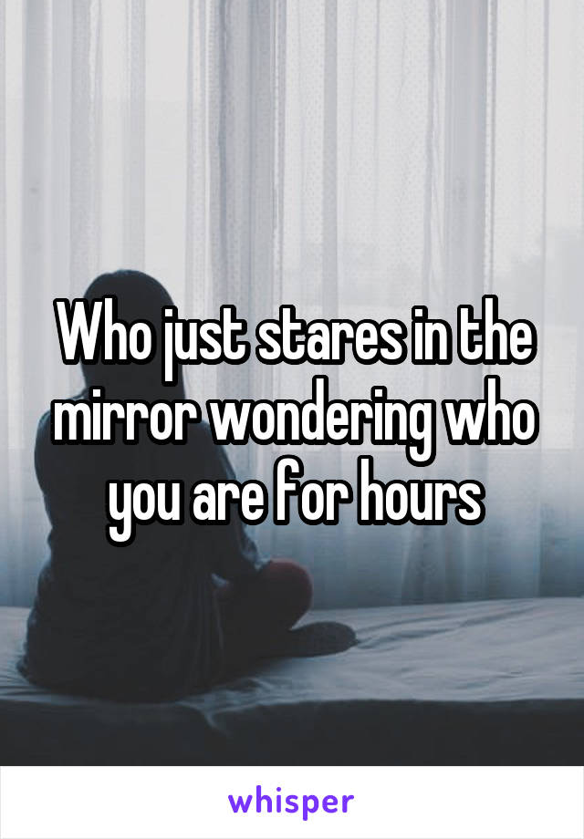 Who just stares in the mirror wondering who you are for hours