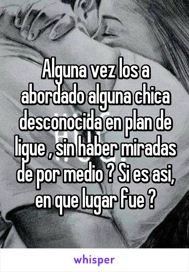 Alguna vez los a abordado alguna chica desconocida en plan de ligue , sin haber miradas de por medio ? Si es asi, en que lugar fue ?