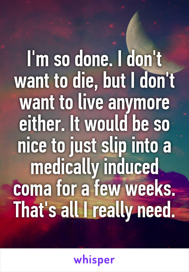 I'm so done. I don't want to die, but I don't want to live anymore either. It would be so nice to just slip into a medically induced coma for a few weeks. That's all I really need.