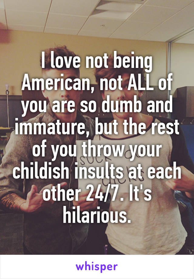 I love not being American, not ALL of you are so dumb and immature, but the rest of you throw your childish insults at each other 24/7. It's hilarious.