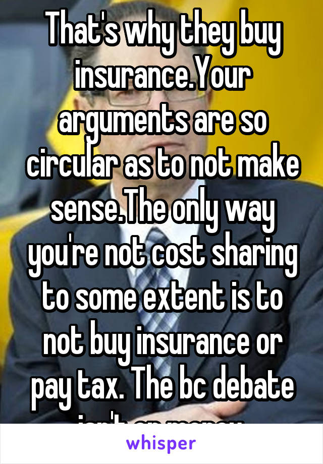 That's why they buy insurance.Your arguments are so circular as to not make sense.The only way you're not cost sharing to some extent is to not buy insurance or pay tax. The bc debate isn't on money.