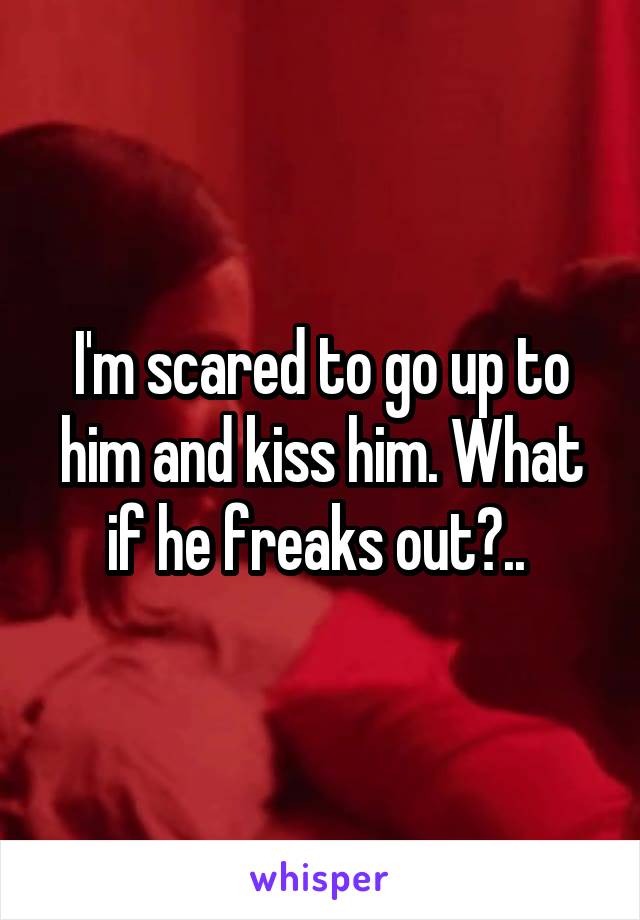 I'm scared to go up to him and kiss him. What if he freaks out?.. 