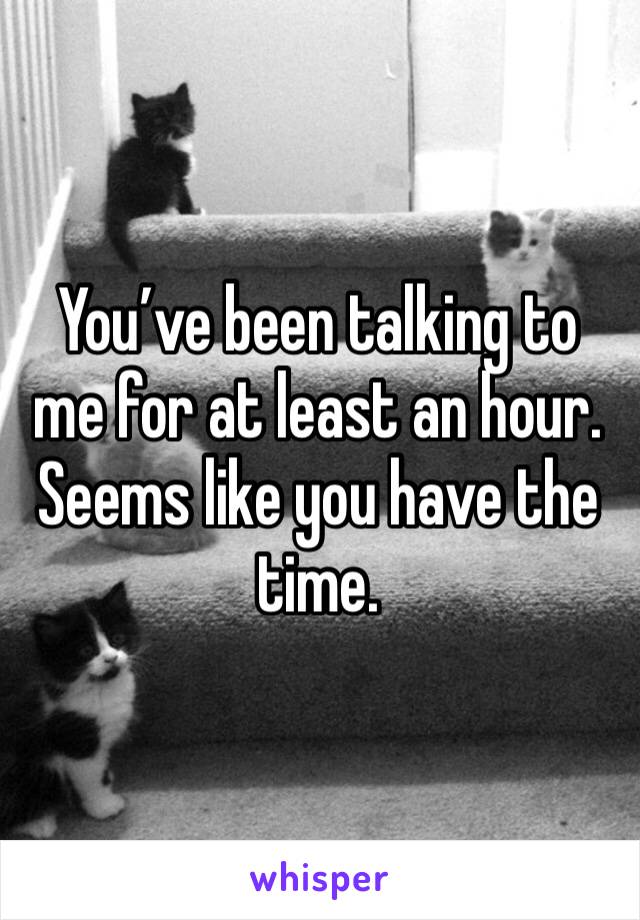 You’ve been talking to me for at least an hour. Seems like you have the time. 