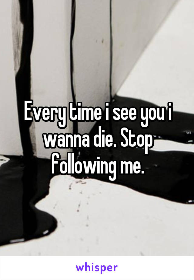 Every time i see you i wanna die. Stop following me.