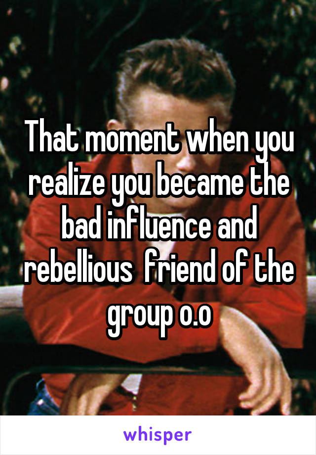 That moment when you realize you became the bad influence and rebellious  friend of the group o.o