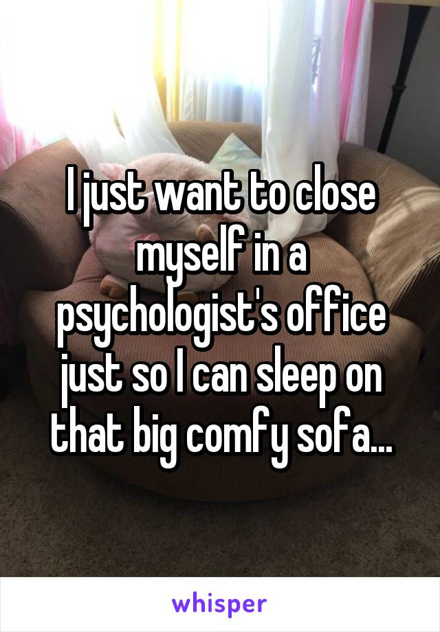 I just want to close myself in a psychologist's office just so I can sleep on that big comfy sofa...