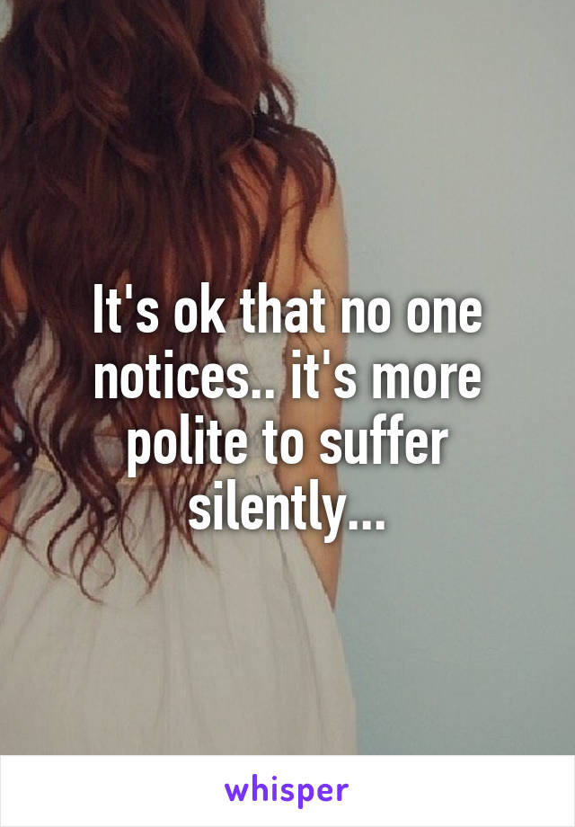 It's ok that no one notices.. it's more polite to suffer silently...