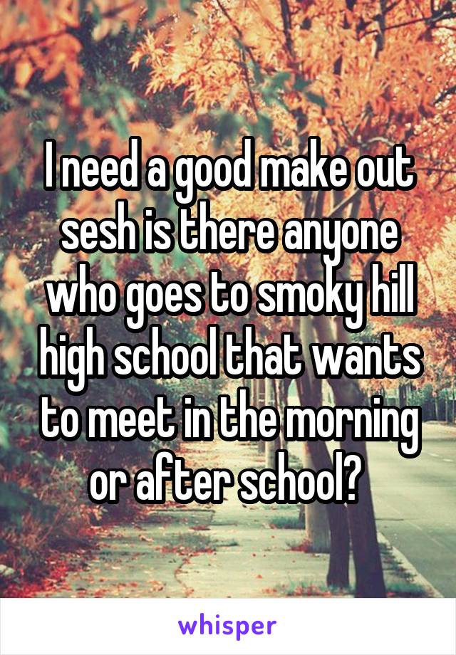 I need a good make out sesh is there anyone who goes to smoky hill high school that wants to meet in the morning or after school? 