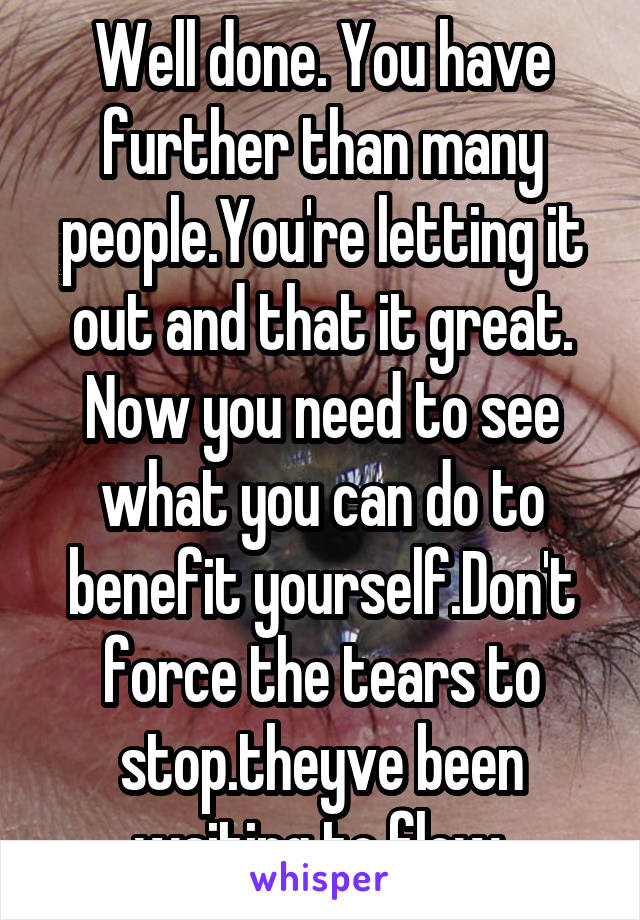 Well done. You have further than many people.You're letting it out and that it great. Now you need to see what you can do to benefit yourself.Don't force the tears to stop.theyve been waiting to flow.