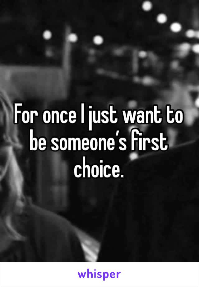 For once I just want to be someone’s first choice. 