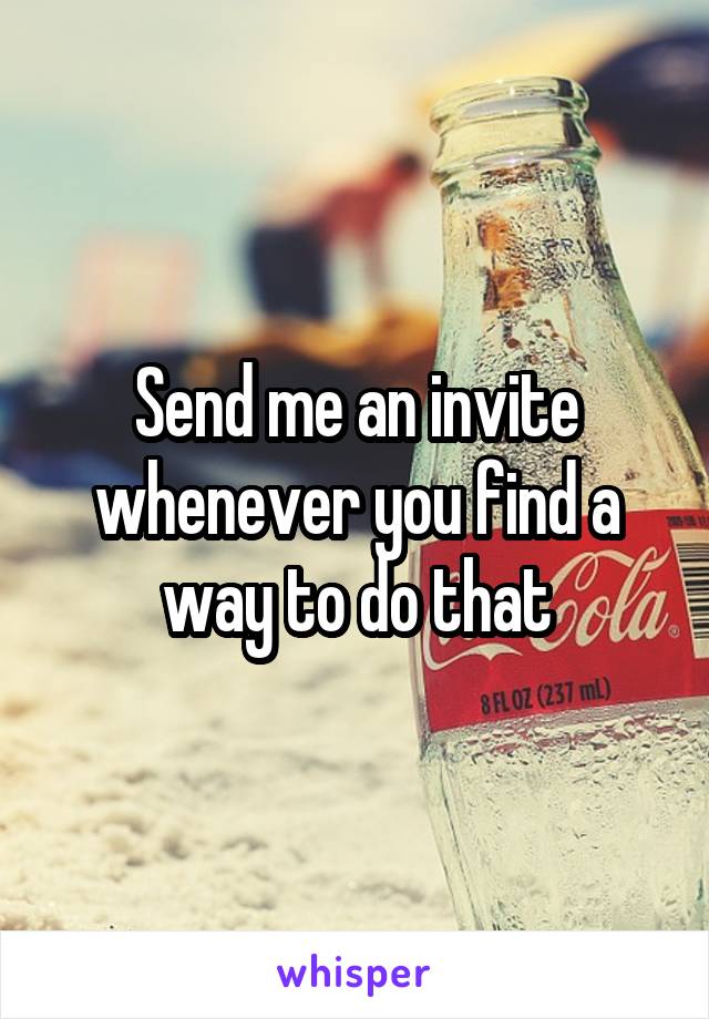 Send me an invite whenever you find a way to do that