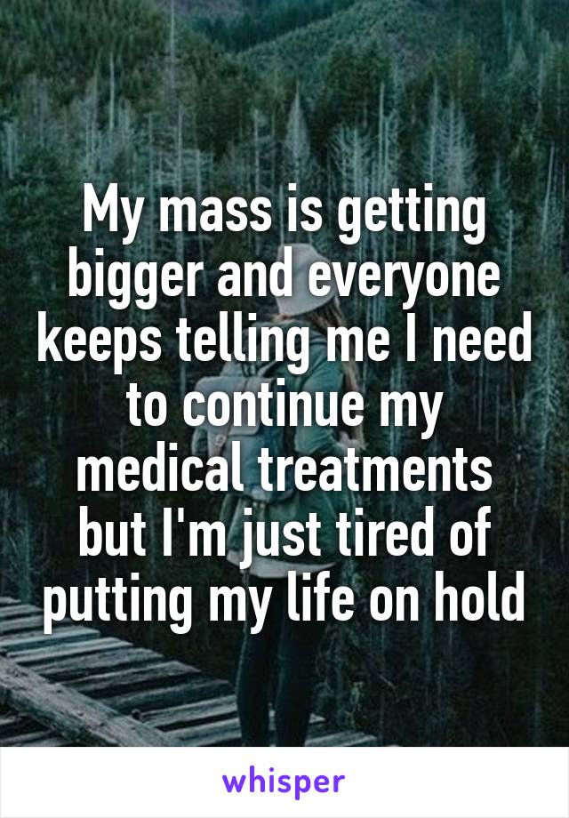 My mass is getting bigger and everyone keeps telling me I need to continue my medical treatments but I'm just tired of putting my life on hold