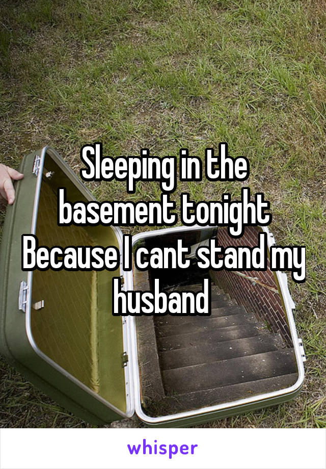 Sleeping in the basement tonight Because I cant stand my husband 