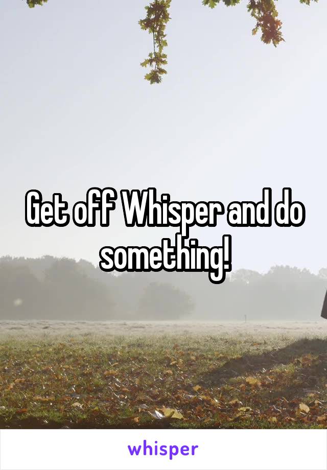 Get off Whisper and do something!