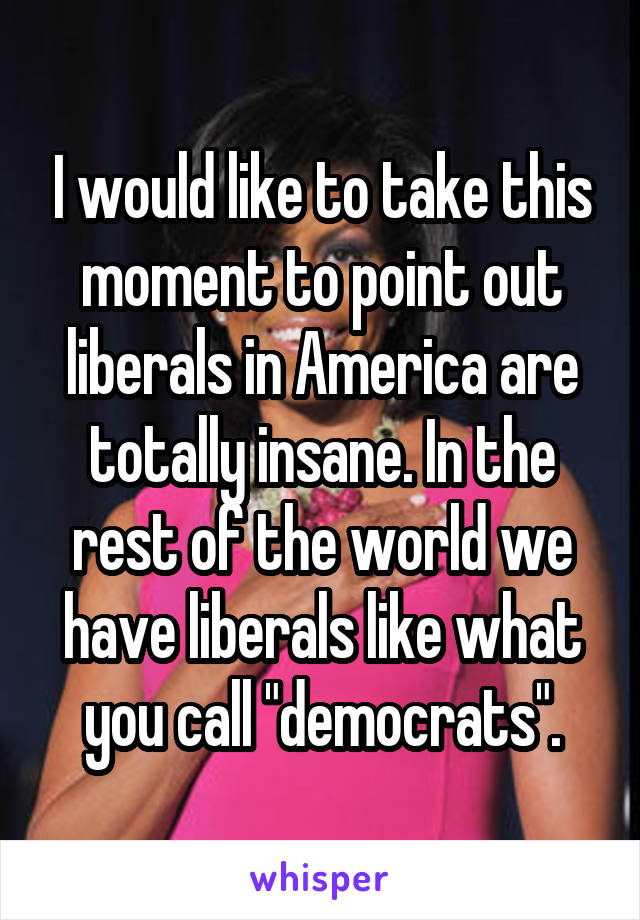 I would like to take this moment to point out liberals in America are totally insane. In the rest of the world we have liberals like what you call "democrats".