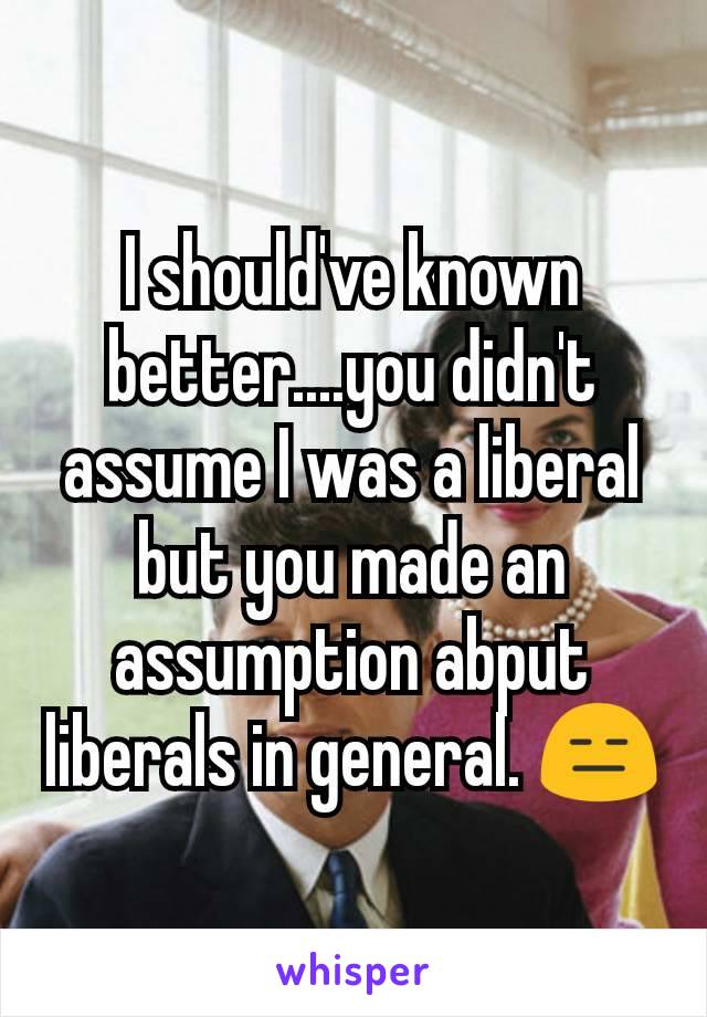 I should've known better....you didn't assume I was a liberal but you made an assumption abput liberals in general. 😑