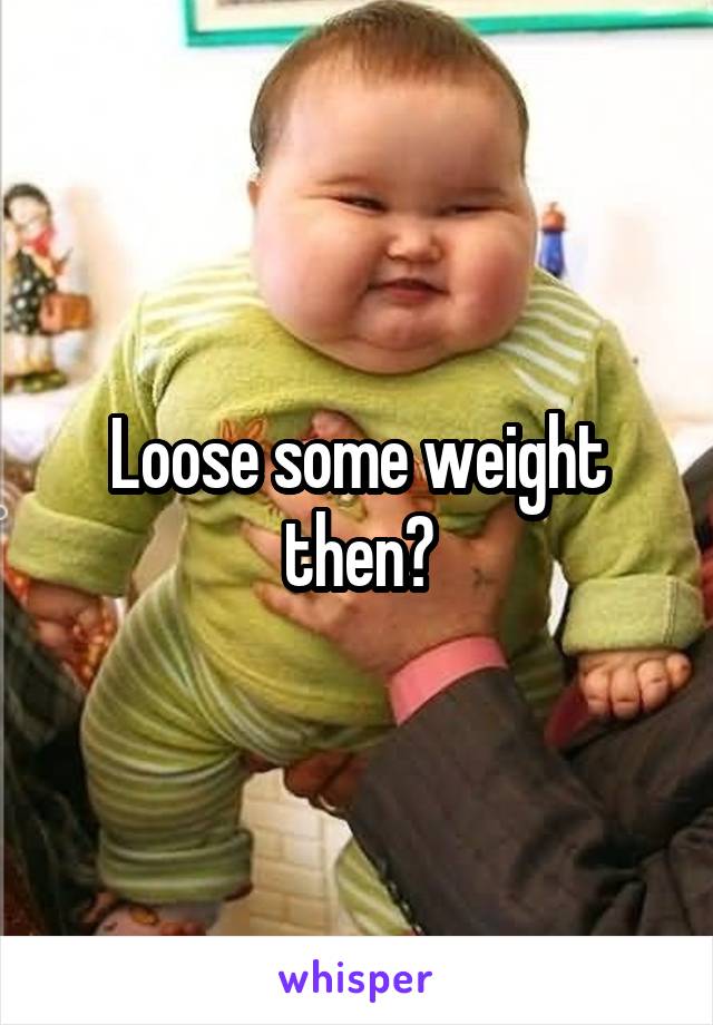 Loose some weight then?