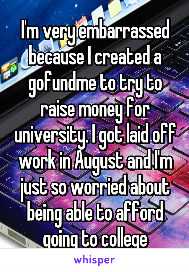 I'm very embarrassed because I created a gofundme to try to raise money for university. I got laid off work in August and I'm just so worried about being able to afford going to college