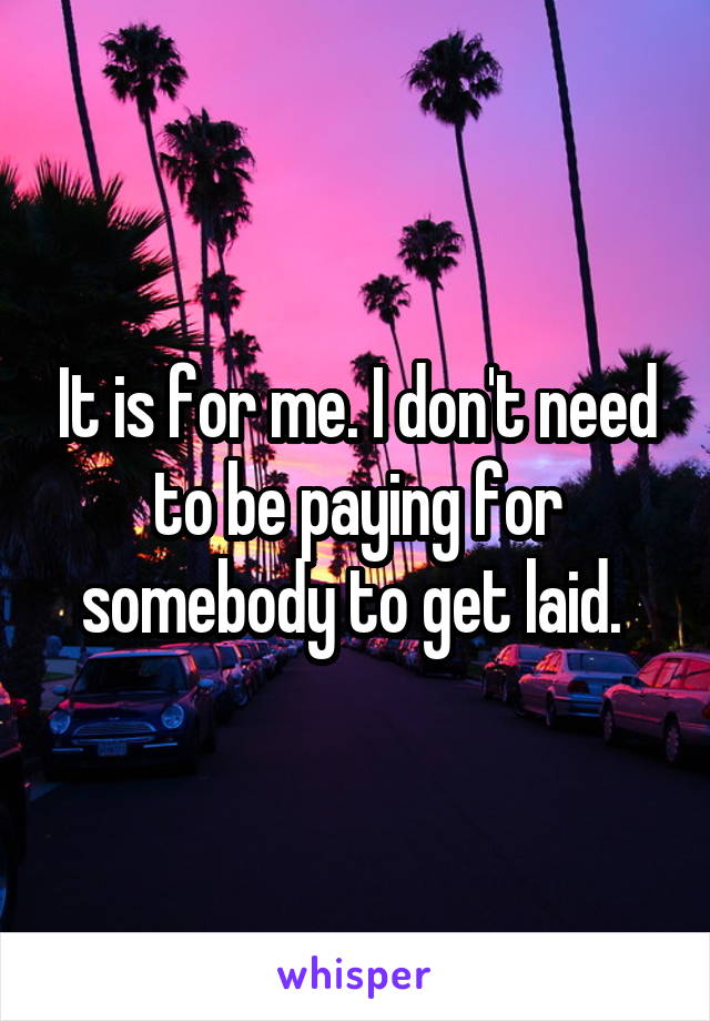 It is for me. I don't need to be paying for somebody to get laid. 