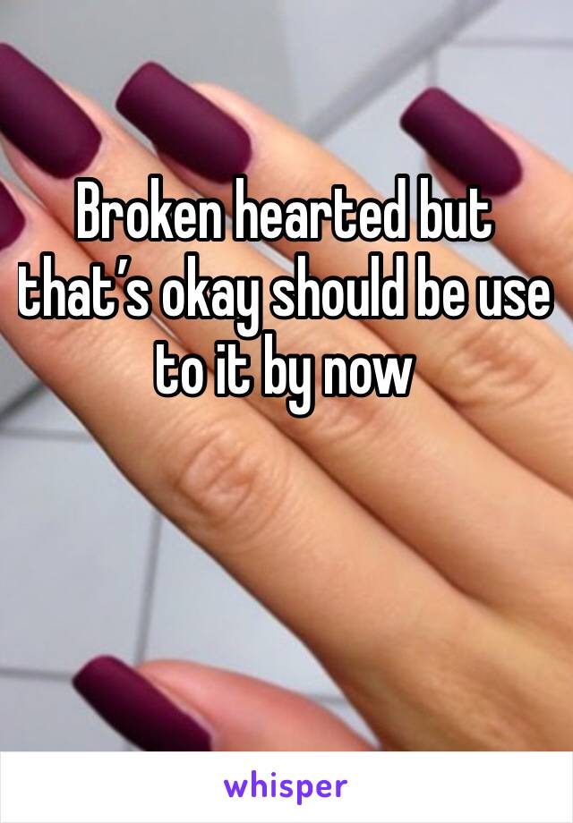 Broken hearted but that’s okay should be use to it by now