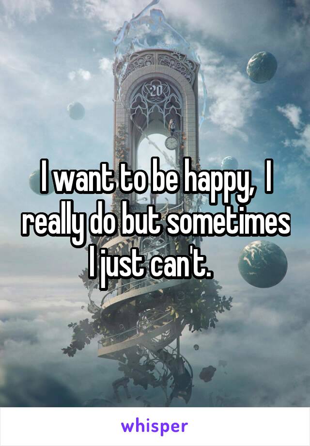 I want to be happy,  I really do but sometimes I just can't.  