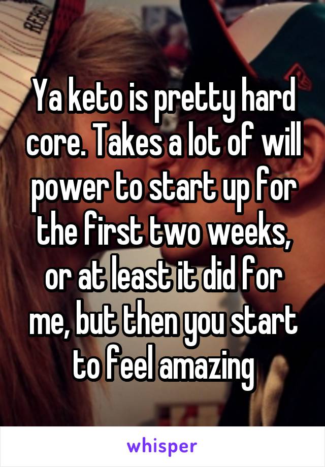 Ya keto is pretty hard core. Takes a lot of will power to start up for the first two weeks, or at least it did for me, but then you start to feel amazing