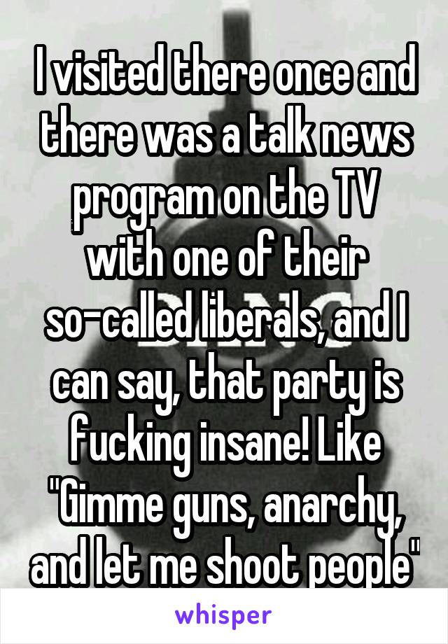 I visited there once and there was a talk news program on the TV with one of their so-called liberals, and I can say, that party is fucking insane! Like "Gimme guns, anarchy, and let me shoot people"