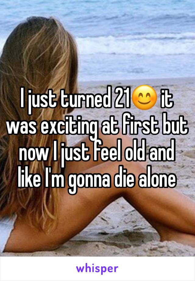 I just turned 21😊 it was exciting at first but now I just feel old and like I'm gonna die alone