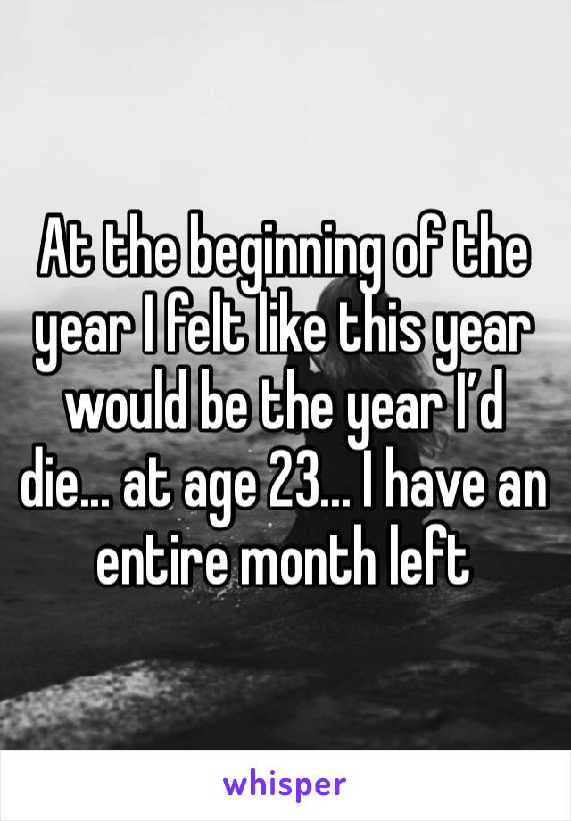 At the beginning of the year I felt like this year would be the year I’d die... at age 23... I have an entire month left 