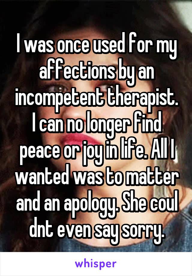 I was once used for my affections by an incompetent therapist. I can no longer find peace or joy in life. All I wanted was to matter and an apology. She coul dnt even say sorry.