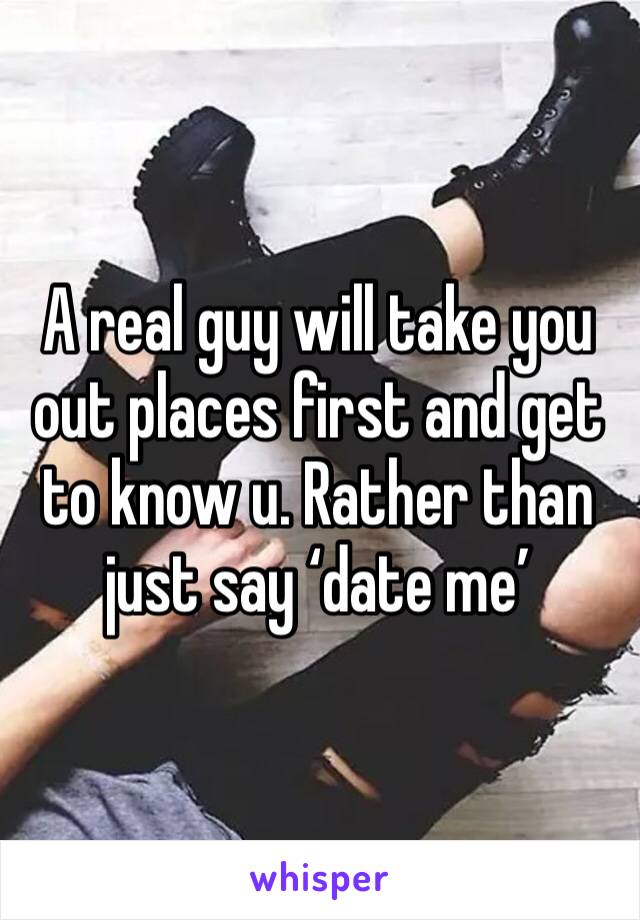 A real guy will take you out places first and get to know u. Rather than just say ‘date me’
