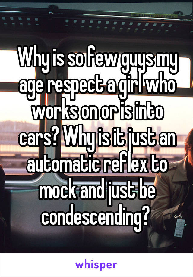 Why is so few guys my age respect a girl who works on or is into cars? Why is it just an automatic reflex to mock and just be condescending? 