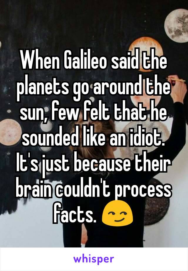 When Galileo said the planets go around the sun, few felt that he sounded like an idiot. It's just because their brain couldn't process facts. 😏