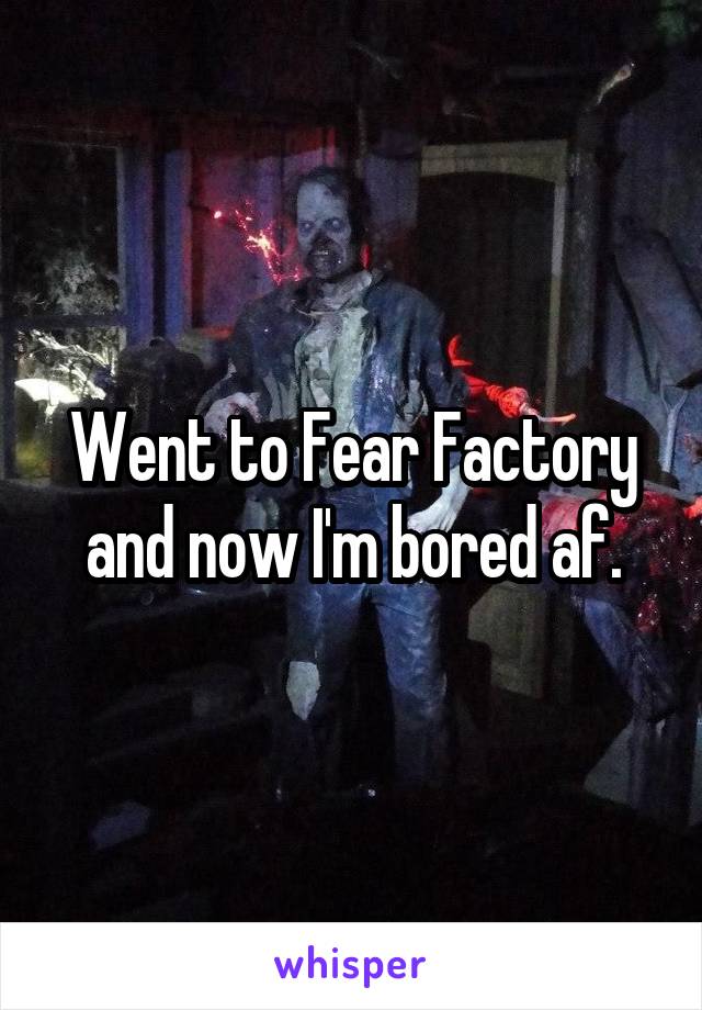 Went to Fear Factory and now I'm bored af.