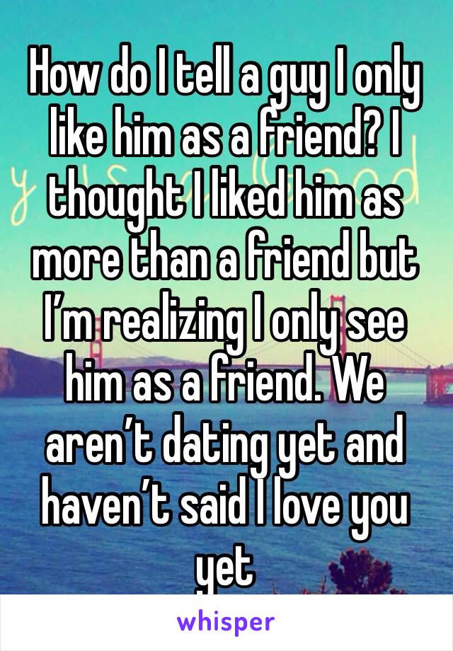 How do I tell a guy I only like him as a friend? I thought I liked him as more than a friend but I’m realizing I only see him as a friend. We aren’t dating yet and haven’t said I love you yet