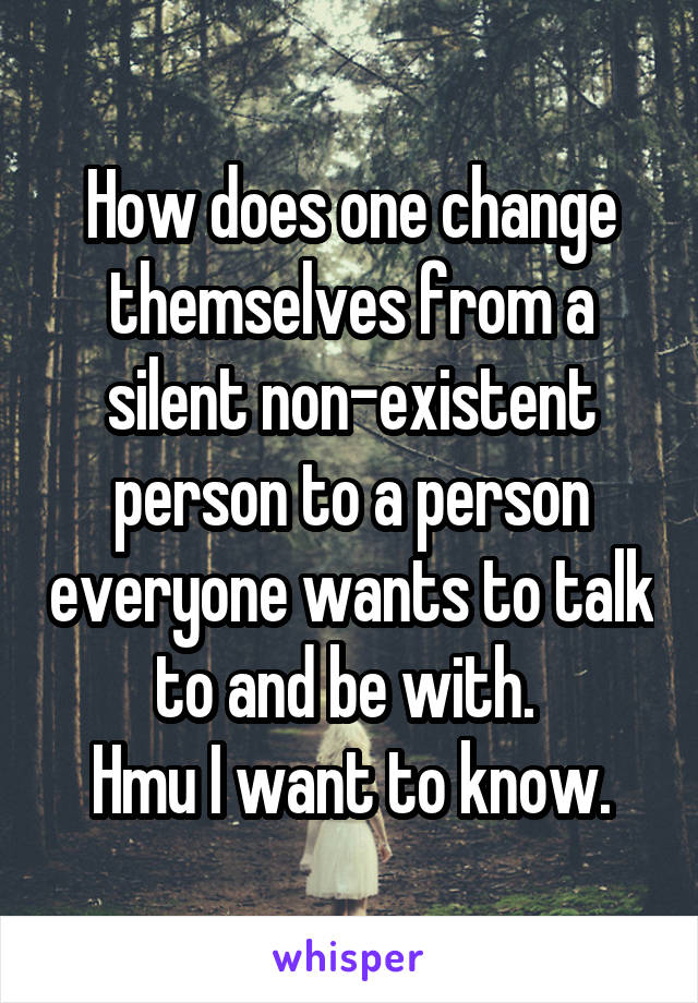 How does one change themselves from a silent non-existent person to a person everyone wants to talk to and be with. 
Hmu I want to know.