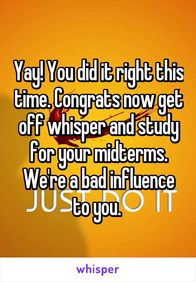 Yay! You did it right this time. Congrats now get off whisper and study for your midterms. We're a bad influence to you. 