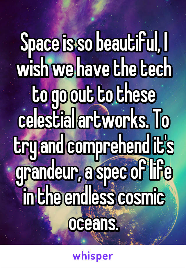 Space is so beautiful, I wish we have the tech to go out to these celestial artworks. To try and comprehend it's grandeur, a spec of life in the endless cosmic oceans.