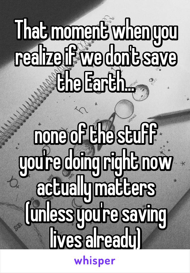 That moment when you realize if we don't save the Earth...

none of the stuff you're doing right now actually matters (unless you're saving lives already)