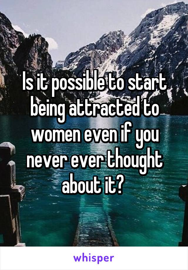 Is it possible to start being attracted to women even if you never ever thought about it? 