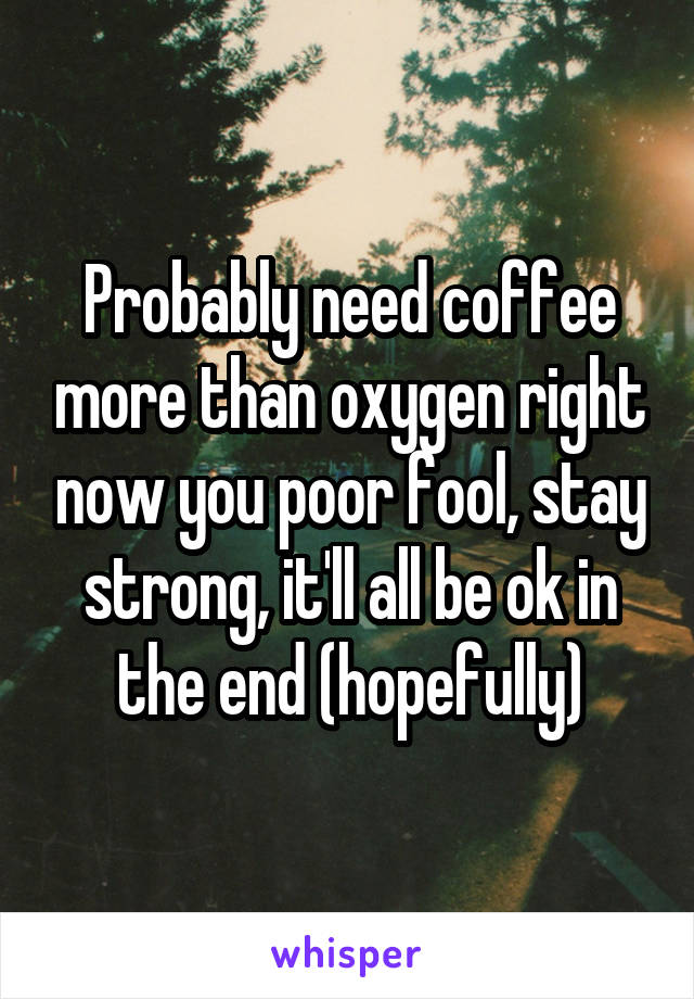 Probably need coffee more than oxygen right now you poor fool, stay strong, it'll all be ok in the end (hopefully)