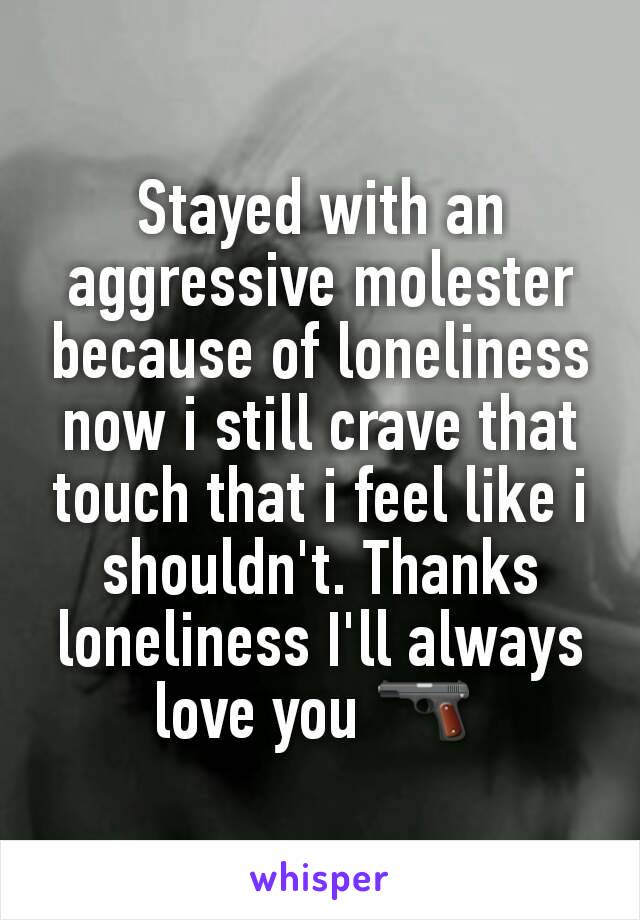 Stayed with an aggressive molester because of loneliness now i still crave that touch that i feel like i shouldn't. Thanks loneliness I'll always love you 🔫 