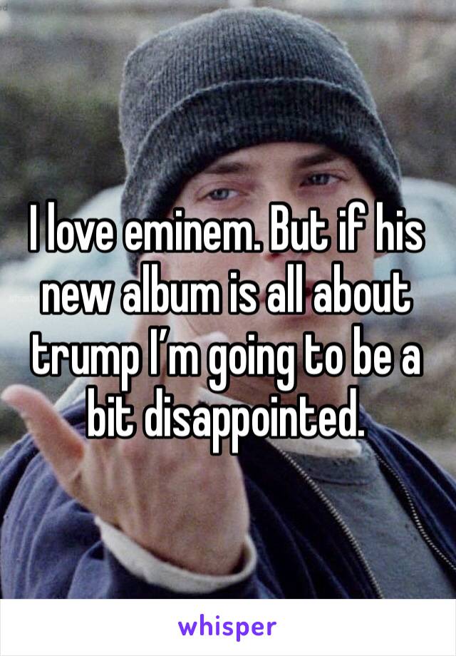 I love eminem. But if his new album is all about trump I’m going to be a bit disappointed.