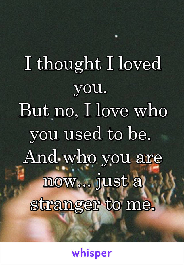 I thought I loved you. 
But no, I love who you used to be. 
And who you are now... just a stranger to me.