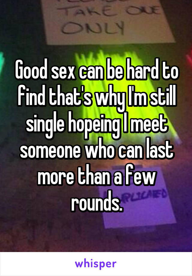 Good sex can be hard to find that's why I'm still single hopeing I meet someone who can last more than a few rounds.