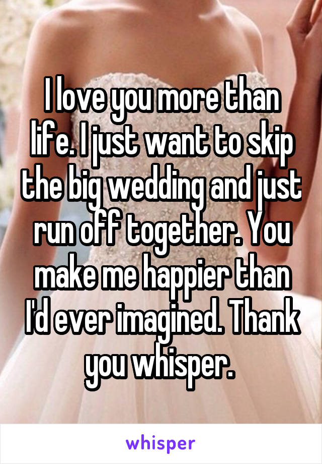 I love you more than life. I just want to skip the big wedding and just run off together. You make me happier than I'd ever imagined. Thank you whisper. 