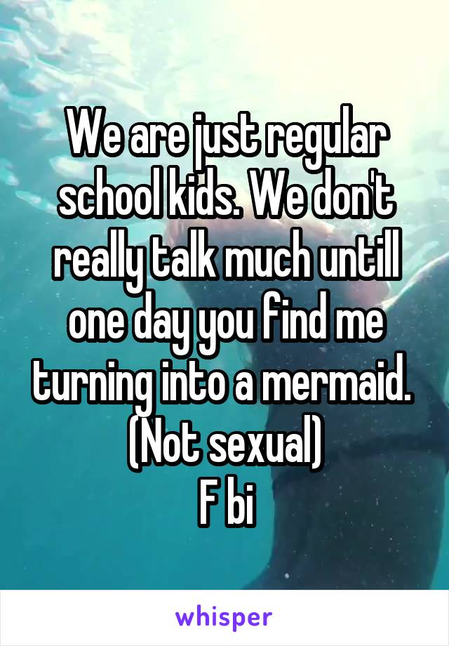 We are just regular school kids. We don't really talk much untill one day you find me turning into a mermaid. 
(Not sexual)
F bi