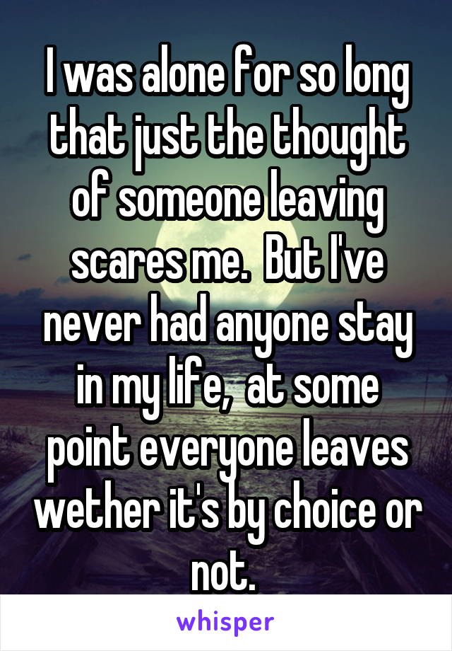 I was alone for so long that just the thought of someone leaving scares me.  But I've never had anyone stay in my life,  at some point everyone leaves wether it's by choice or not. 